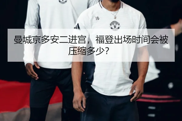 曼城京多安二进宫，福登出场时间会被压缩多少？